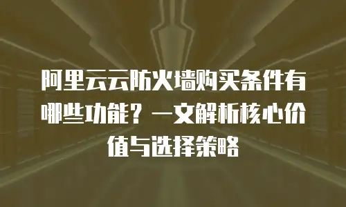 阿里云云防火墙购买条件有哪些功能？一文解析核心价值与选择策略