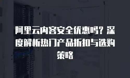 阿里云内容安全优惠吗？深度解析热门产品折扣与选购策略