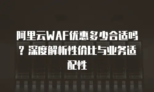 阿里云WAF优惠多少合适吗？深度解析性价比与业务适配性