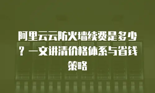 阿里云云防火墙续费是多少？一文讲清价格体系与省钱策略