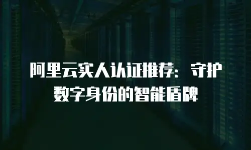 阿里云实人认证推荐：守护数字身份的智能盾牌