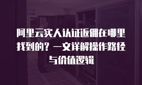阿里云实人认证返佣在哪里找到的？一文详解操作路径与价值逻辑