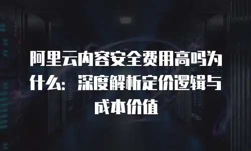 阿里云内容安全费用高吗为什么：深度解析定价逻辑与成本价值