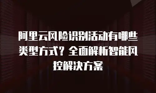 阿里云风险识别活动有哪些类型方式？全面解析智能风控解决方案