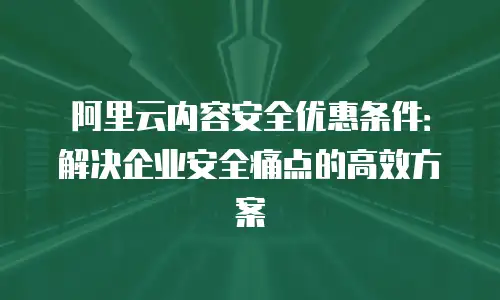 阿里云内容安全优惠条件：解决企业安全痛点的高效方案