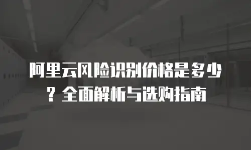 阿里云风险识别价格是多少？全面解析与选购指南