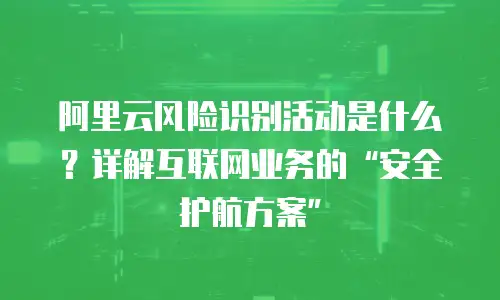 阿里云风险识别活动是什么？详解互联网业务的“安全护航方案”