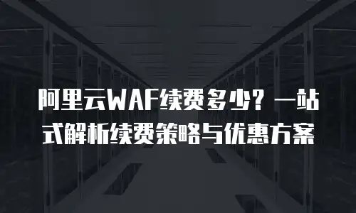 阿里云WAF续费多少？一站式解析续费策略与优惠方案