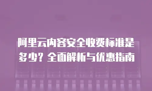 阿里云内容安全收费标准是多少？全面解析与优惠指南