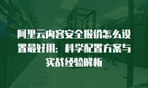 阿里云内容安全报价怎么设置最好用：科学配置方案与实战经验解析
