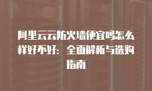 阿里云云防火墙便宜吗怎么样好不好：全面解析与选购指南