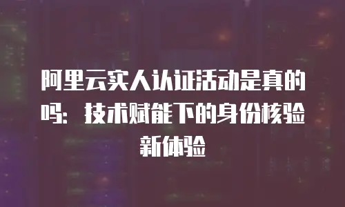 阿里云实人认证活动是真的吗：技术赋能下的身份核验新体验