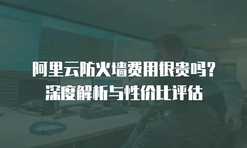 阿里云防火墙费用很贵吗？深度解析与性价比评估