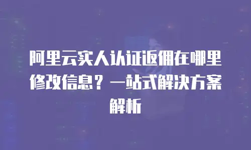 阿里云实人认证返佣在哪里修改信息？一站式解决方案解析