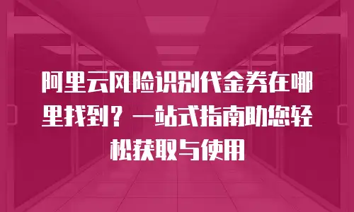 阿里云风险识别代金券在哪里找到？一站式指南助您轻松获取与使用
