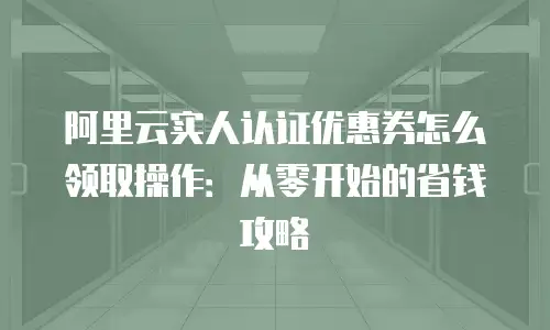 阿里云实人认证优惠券怎么领取操作：从零开始的省钱攻略