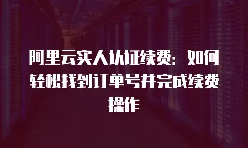 阿里云实人认证续费：如何轻松找到订单号并完成续费操作