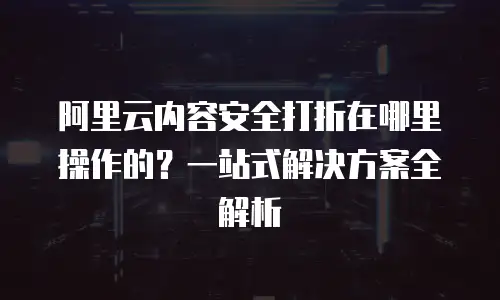 阿里云内容安全打折在哪里操作的？一站式解决方案全解析