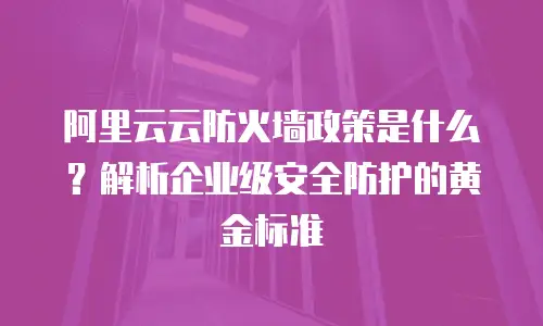 阿里云云防火墙政策是什么？解析企业级安全防护的黄金标准