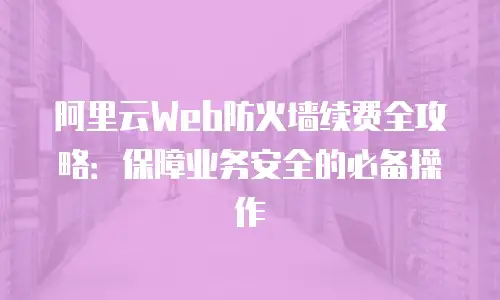 阿里云Web防火墙续费全攻略：保障业务安全的必备操作