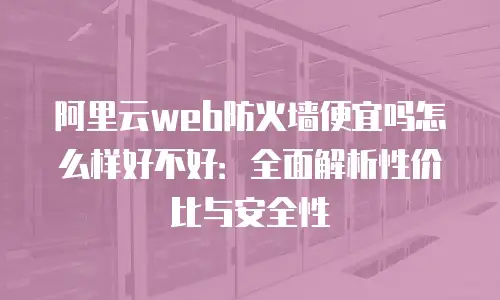 阿里云web防火墙便宜吗怎么样好不好：全面解析性价比与安全性