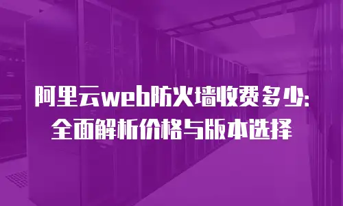 阿里云web防火墙收费多少：全面解析价格与版本选择
