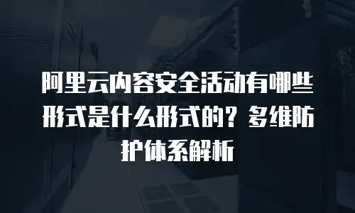 阿里云内容安全活动有哪些形式是什么形式的？多维防护体系解析