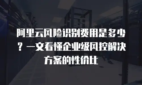 阿里云风险识别费用是多少？一文看懂企业级风控解决方案的性价比
