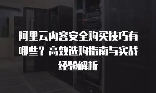 阿里云内容安全购买技巧有哪些？高效选购指南与实战经验解析