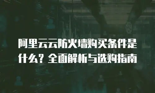 阿里云云防火墙购买条件是什么？全面解析与选购指南