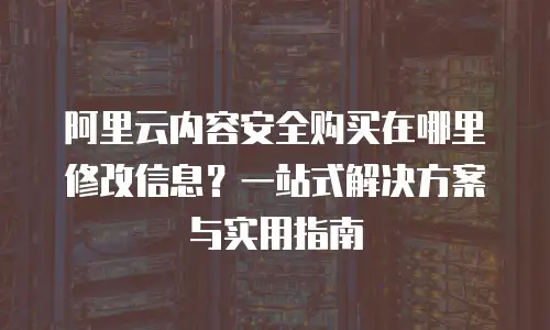 阿里云内容安全购买在哪里修改信息？一站式解决方案与实用指南