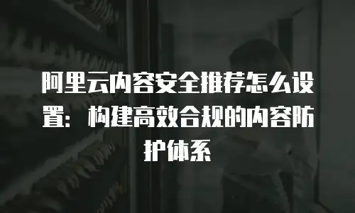 阿里云内容安全推荐怎么设置：构建高效合规的内容防护体系
