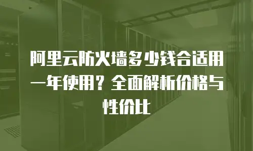 阿里云防火墙多少钱合适用一年使用？全面解析价格与性价比