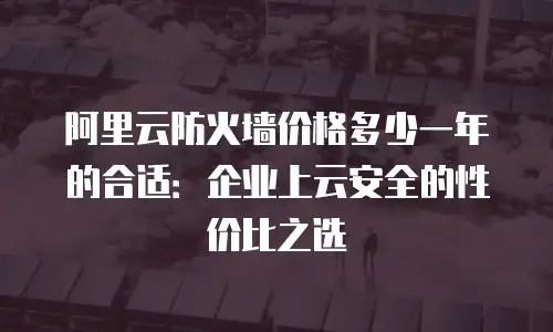 阿里云防火墙价格多少一年的合适：企业上云安全的性价比之选