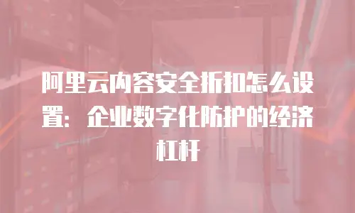 阿里云内容安全折扣怎么设置：企业数字化防护的经济杠杆