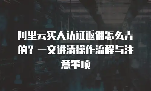 阿里云实人认证返佣怎么弄的？一文讲清操作流程与注意事项