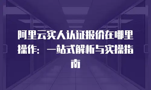 阿里云实人认证报价在哪里操作：一站式解析与实操指南