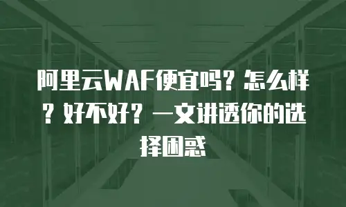 阿里云WAF便宜吗？怎么样？好不好？一文讲透你的选择困惑