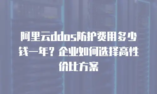 阿里云ddos防护费用多少钱一年？企业如何选择高性价比方案