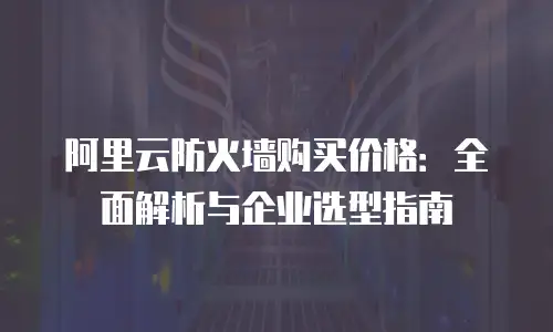 阿里云防火墙购买价格：全面解析与企业选型指南