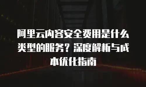 阿里云内容安全费用是什么类型的服务？深度解析与成本优化指南