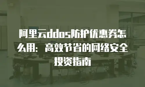 阿里云ddos防护优惠券怎么用：高效节省的网络安全投资指南
