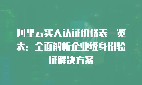 阿里云实人认证价格表一览表：全面解析企业级身份验证解决方案