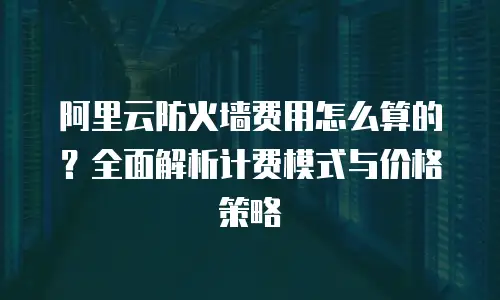 阿里云防火墙费用怎么算的？全面解析计费模式与价格策略