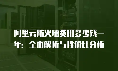 阿里云防火墙费用多少钱一年：全面解析与性价比分析