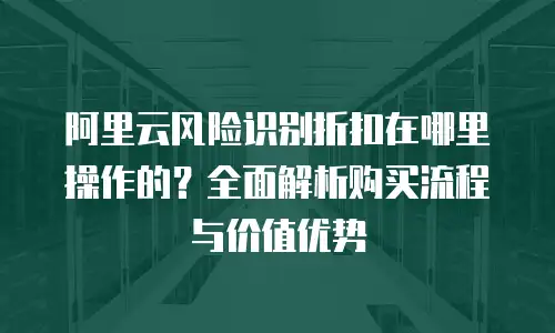 阿里云风险识别折扣在哪里操作的？全面解析购买流程与价值优势