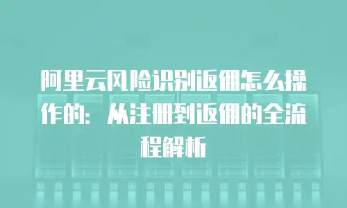 阿里云风险识别返佣怎么操作的：从注册到返佣的全流程解析