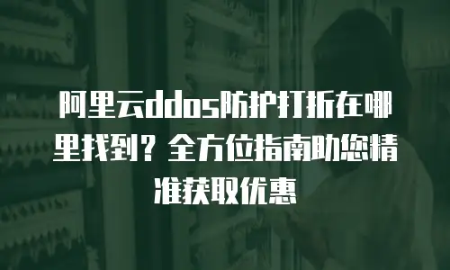 阿里云ddos防护打折在哪里找到？全方位指南助您精准获取优惠
