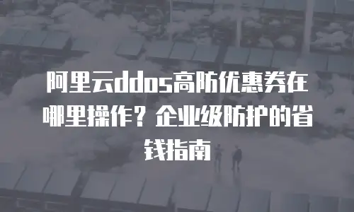 阿里云ddos高防优惠券在哪里操作？企业级防护的省钱指南