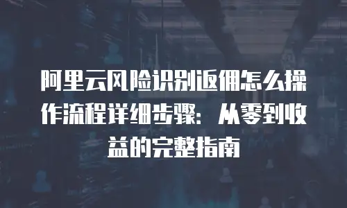 阿里云风险识别返佣怎么操作流程详细步骤：从零到收益的完整指南